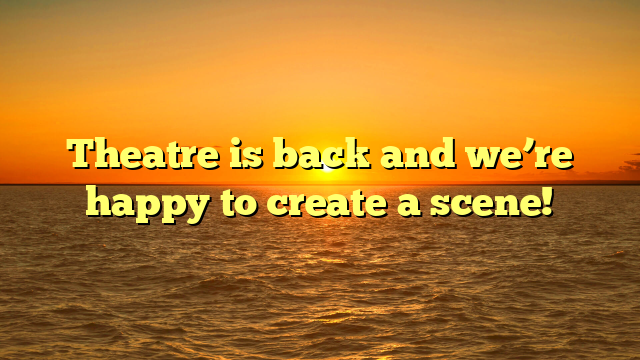 Theatre is back and we’re happy to create a scene! 